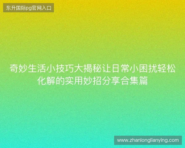 奇妙生活小技巧大揭秘让日常小困扰轻松化解的实用妙招分享合集篇